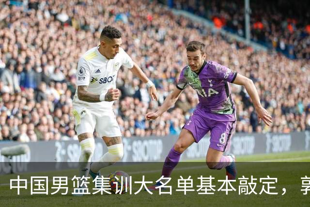 中国男篮集训大名单基本敲定，郭士强全力冲刺世界杯，预测最终12人都有谁