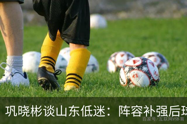巩晓彬谈山东低迷：阵容补强后球迷厚望，磨合需要时间