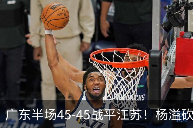广东半场45-45战平江苏！杨溢砍12分，徐杰又梦游，杜锋现场观战