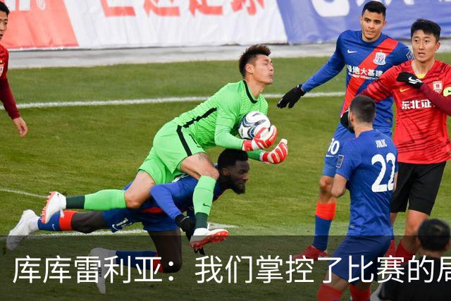 库库雷利亚：我们掌控了比赛的局面，多点开花对实现目标很重要