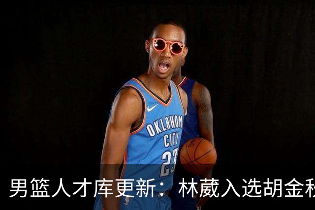 男篮人才库更新：林葳入选胡金秋付豪位置变更