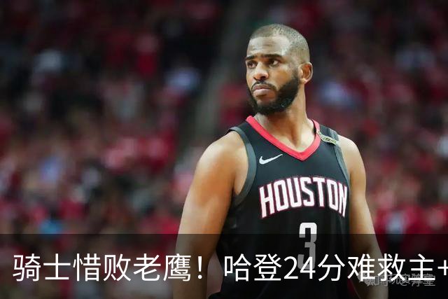 骑士惜败老鹰！哈登24分难救主+首发4人低迷，阿特金森难辞其咎